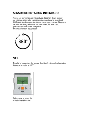 SENSOR DE ROTACION INTEGRADO
Todos los servomotores interactivos disponen de un sensor
de rotación integrado. La retroacción rotacional le permite al
NXT controlar los movimientos de forma muy precisa. El sensor
de rotación integrado mide las rotaciones del motor en
grados o en rotaciones completas.
Una rotación son 360 grados
VER
Pruebe la capacidad del sensor de rotación de medir distancias.
Conecte el motor al NXT.
Seleccione el icono de
rotaciones del motor.
 