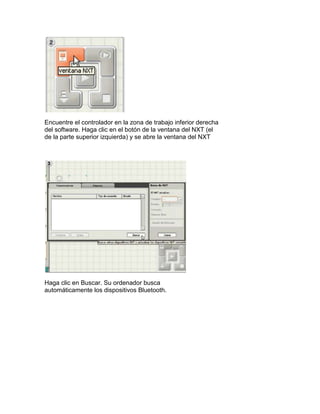 Encuentre el controlador en la zona de trabajo inferior derecha
del software. Haga clic en el botón de la ventana del NXT (el
de la parte superior izquierda) y se abre la ventana del NXT
Haga clic en Buscar. Su ordenador busca
automáticamente los dispositivos Bluetooth.
 