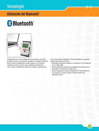 37
Utilización del Bluetooth
®
Tecnología
El Bluetooth es una tecnología de comunicación que hace
posible el envío y la recepción de datos sin cables. Utilizando
las funciones del Bluetooth, puede instalar una conexión
inalámbrica entre su NXT y otros dispositivos Bluetooth,
como otras unidades NXT, teléfonos móviles y ordenadores.
Una vez que está instalada la conexión Bluetooth, la puede
utilizar para estas funciones:
•	Descargar programas desde su ordenador sin la utilización
de un cable USB.
•	Enviar programas desde otros dispositivos además de su
ordenador, incluyendo su propio NXT.
•	Enviar programas a varias unidades NXT individualmente
o en grupos. Un grupo puede contener hasta tres
dispositivos NXT.
 