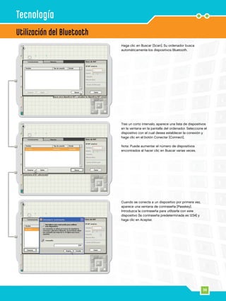 39
4
5
3
Utilización del Bluetooth
Tecnología
Haga clic en Buscar [Scan]. Su ordenador busca
automáticamente los dispositivos Bluetooth.
Tras un corto intervalo, aparece una lista de dispositivos
en la ventana en la pantalla del ordenador. Seleccione el
dispositivo con el cual desea establecer la conexión y
haga clic en el botón Conectar [Connect].
Nota: Puede aumentar el número de dispositivos
encontrados al hacer clic en Buscar varias veces.
Cuando se conecta a un dispositivo por primera vez,
aparece una ventana de contraseña [Passkey].
Introduzca la contraseña para utilizarla con este
dispositivo [la contraseña predeterminada es 1234] y
haga clic en Aceptar.
 
