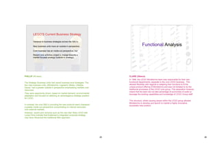 LEGO’S Current Business Strategy

         Variance in business strategies across the SBU’s;

         New business units have an outside-in perspective;                                 Functional Analysis
         Core business has an inside-out perspective; but
         Recent core activities project a change towards a
         market focused strategy (outside-in strategy).




PHILLIP (40 secs)                                                              CLARE (30secs)
                                                                               In 1999, the LEGO Mindstorms team was responsible for their own
The Strategic Business Units had varied business level strategies. The         functional departments; separate to the core LEGO business. This
four new business units, (Mindstorms, Legoland, Media, Lifestyle,              allowed flexibility with regards to adapting their functions to fit the
Dacta) had a greater outside-in perspective emphasising markets over           unique product offering of Mindstorms and was not dictated to by the
resources.                                                                     traditional processes of the LEGO core group. This separation however,
                                                                               meant that the team did not take advantage of economies of scale or
They were opportunity driven, based on market demand, environmental            leverage the existing capabilities and knowledge of LEGO Group staff.
adaptation and focused on attaining an advantageous strategic position
for LEGO.
                                                                               This structure, whilst causing issues within the LEGO group allowed
                                                                               Mindstorms to develop and launch to market a highly innovative,
In contrast, the core SBU’s (including the new products team) displayed        successful new product.
a greater inside-out perspective concentrating on internal recourses
over external markets.
However, recent joint ventures such as the new Star Wars LEGO with
Lucas Films indicate that Kristensen’s integrated corporate strategy
may have influenced the traditional SBU approach.




                                                                          25                                                                             26
 