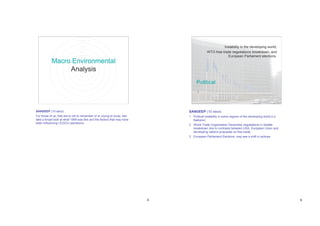 Instability in the developing world;
                                                                                           WTO free-trade negotiations breakdown; and
                                                                                                        European Parliament elections.
           Macro Environmental
                Analysis
                                                                                  Political




SANDEEP (10 secs)                                                            SANDEEP (10 secs)
For those of us, that are to old to remember or to young to know, lets       1. Political instability in some regions of the developing world (i.e
take a broad look at what 1999 was like and the factors that may have           Balkans);
been influencing LEGO’s operations.
                                                                             2. World Trade Organisation December negotiations in Seattle
                                                                                breakdown due to contrasts between USA, European Union and
                                                                                developing nations proposals on free trade;
                                                                             3. European Parliament Elections, may see a shift in policies




                                                                         5                                                                           6
 