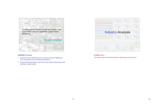 Increasing global concern for the environment; over
     consumption and over population; governments
     intervening
                                                                                           Industry Analysis

                                       Environmental




SANDEEP (10 secs)                                                          CLARE (5secs)
1. Concerns that the global economy could be seriously effected by         How were these environmental factors affecting the toy industry?
   over consumption and increasing populations;
2. Governments intervention such the EU ban tobacco advertising and
   smoking in public places.




                                                                      11                                                                      12
 
