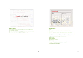Strengths
                                                                                   LEGO                         Mindstorms

                                                                                   Resolved vision;             Astute marketing;
                 SWOT Analysis                                                     Outstanding reputation;      Flexible, timely operations;
                                                                                   Extensive distribution       Global vision;
                                                                                     network;                   Products reflect LEGO’s
                                                                                   Success in addressing org.      foundation; and
                                                                                     mindset problems; and      Strong launch and initial
                                                                                   High brand awareness            sales.
                                                                                     amongst target market.




PHILLIP (10secs)                                                           PHILLIP (25secs)
Given that the dilemma is to whether Majgaard integrates Mindstorms        LEGO
into the LEGO core or not.                                                 •Resolved vision, outstanding reputation and extensive brand
We have chosen to address the SWOT analysis as a comparison of the         awareness
two bodies - Lego Core and Mindstorms Business unit.                       Extensive distribution network, well-established buyer relationships
                                                                           •Proven success in addressing organisational and mindset problems
                                                                           i.e. 1994 Compass Management program, 1999 Fitness Program
                                                                           •High brand awareness amongst the target market
                                                                           MINDSTORMS
                                                                           •Astute marketing
                                                                           •Flexible, timely operations
                                                                           •Global vision
                                                                           •Products reflect LEGO’s‘constructionism’ foundation
                                                                           •Strong launch and initial sales




                                                                      15                                                                          16
 