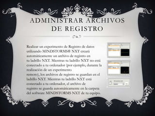 ADMINISTRAR ARCHIVOS
DE REGISTRO
Realizar un experimento de Registro de datos
utilizando MINDSTORMS® NXT creará
automáticamente un archivo de registro en
tu ladrillo NXT. Mientras tu ladrillo NXT no está
conectado a tu ordenador (por ejemplo, durante la
realización de un experimento
remoto), los archivos de registro se guardan en el
ladrillo NXT. Mientras tu ladrillo NXT está
conectado a tu ordenador, el archivo de
registro se guarda automáticamente en la carpeta
del software MINDSTORMS NXT de tu equipo.
 