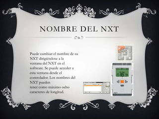 NOMBRE DEL NXT

Puede cambiar el nombre de su
NXT dirigiéndose a la
ventana del NXT en el
software. Se puede acceder a
esta ventana desde el
controlador. Los nombres del
NXT pueden
tener como máximo ocho
caracteres de longitud.
 