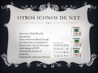 OTROS ICONOS DE NXT


Seleccione Táctil [Touch]
nuevamente.
Ahora seleccione Bucle [Loop]
para hacer que el programa se
ejecute una y otra vez hasta que
usted apague el NXT.
Ahora puede ejecutar el
programa.
Simplemente seleccione Ejecutar
 