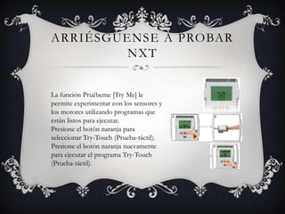 ARRIÉSGUENSE A PROBAR
         NXT


La función Pruébeme [Try Me] le
permite experimentar con los sensores y
los motores utilizando programas que
están listos para ejecutar.
Presione el botón naranja para
seleccionar Try-Touch (Prueba-táctil).
Presione el botón naranja nuevamente
para ejecutar el programa Try-Touch
(Prueba-táctil).
 