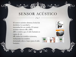 SENSOR ACÚSTICO

El sensor acústico detecta el nivel de
decibeles: la suavidad o
intensidad de un sonido. El sensor
acústico detecta dB y dBA.
dBA: sonidos que el oído humano es
capaz de oír.
dB: todos los sonidos existentes,
incluyendo los sonidos
demasiado altos o bajos para el oído
humano.
 