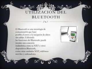 UTILIZACIÓN DEL
             BLUETOOTH

El Bluetooth es una tecnología de
comunicación que hace
posible el envío y la recepción de datos
sin cables. Utilizando
las funciones del Bluetooth, puede
instalar una conexión
inalámbrica entre su NXT y otros
dispositivos Bluetooth,
como otras unidades NXT, teléfonos
móviles y ordenadores.
 