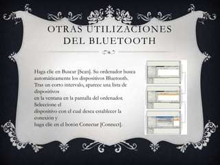 OTRAS UTILIZACIONES
       DEL BLUETOOTH


Haga clic en Buscar [Scan]. Su ordenador busca
automáticamente los dispositivos Bluetooth.
Tras un corto intervalo, aparece una lista de
dispositivos
en la ventana en la pantalla del ordenador.
Seleccione el
dispositivo con el cual desea establecer la
conexión y
haga clic en el botón Conectar [Connect].
 