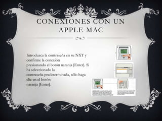 CONEXIONES CON UN
          APPLE MAC


Introduzca la contraseña en su NXT y
confirme la conexión
presionando el botón naranja [Enter]. Si
ha seleccionado la
contraseña predeterminada, sólo haga
clic en el botón
naranja [Enter].
 