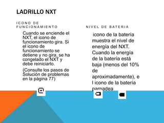 LADRILLO NXT
I C O N O D E
F U N C I O N A M I E N T O
Cuando se enciende el
NXT, el icono de
funcionamiento gira. Si
el icono de
funcionamiento se
detiene y no gira, se ha
congelado el NXT y
debe reiniciarlo.
(Consulte los pasos de
Solución de problemas
en la página 77)
N I V E L D E B A T E R I A
icono de la batería
muestra el nivel de
energía del NXT.
Cuando la energía
de la batería está
baja (menos del 10%
de
aproximadamente), e
l icono de la batería
parpadea
 