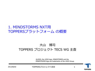 2012/06/02 TOPPERSプロジェクト認定 1
1. MINDSTORMS NXT用
TOPPERSプラットフォーム の概要
大山 博司
TOPPERS プロジェクト TECS WG 主査
®LEGO, the LEGO logo, MINDSTORMS and the
MINDSTROMS logo are trademarks of the LEGO Group.
 