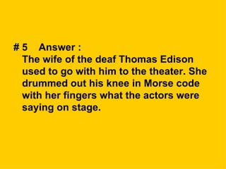 # 5  Answer :  The wife of the deaf Thomas Edison used to go with him to the theater. She drummed out his knee in Morse code with her fingers what the actors were saying on stage. 