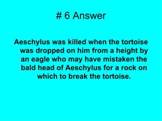 # 6 Answer Aeschylus was killed when the tortoise was dropped on him from a height by an eagle who may have mistaken the bald head of Aeschylus for a rock on which to break the tortoise. 
