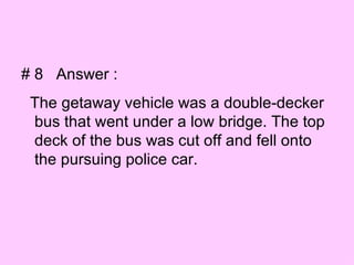 # 8  Answer :  The getaway vehicle was a double-decker bus that went under a low bridge. The top deck of the bus was cut off and fell onto the pursuing police car. 