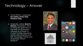 Technology – Answer

    Vinod Dham – popularly,
     the Father of the Intel
     Pentium Chip.


    Originally called, Boot to
     Gecko, this project aims
     to bring the openness of
     the Web to all devices.
     Viewed as a threat to
     current mobile operating
     systems like Android and
     iOS, this project holds a lot
     of promise. Which
     project?
 