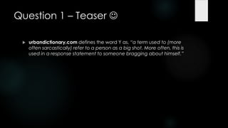 Question 1 – Teaser 

    urbandictionary.com defines the word Y as, ―a term used to (more
     often sarcastically) refer to a person as a big shot. More often, this is
     used in a response statement to someone bragging about himself.‖
 