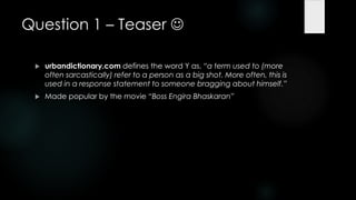 Question 1 – Teaser 

    urbandictionary.com defines the word Y as, ―a term used to (more
     often sarcastically) refer to a person as a big shot. More often, this is
     used in a response statement to someone bragging about himself.‖
    Made popular by the movie ―Boss Engira Bhaskaran‖
 