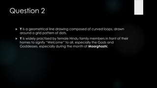 Question 2

    Y is a geometrical line drawing composed of curved loops, drawn
     around a grid pattern of dots.
    Y is widely practised by female Hindu family members in front of their
     homes to signify ―Welcome‖ to all, especially the Gods and
     Goddesses, especially during the month of Maarghazhi.
 