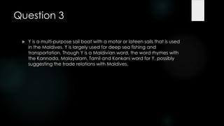 Question 3

    Y is a multi-purpose sail boat with a motor or lateen sails that is used
     in the Maldives. Y is largely used for deep sea fishing and
     transportation. Though Y is a Maldivian word, the word rhymes with
     the Kannada, Malayalam, Tamil and Konkani word for Y, possibly
     suggesting the trade relations with Maldives.
 