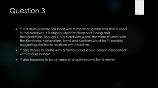 Question 3

    Y is a multi-purpose sail boat with a motor or lateen sails that is used
     in the Maldives. Y is largely used for deep sea fishing and
     transportation. Though Y is a Maldivian word, the word rhymes with
     the Kannada, Malayalam, Tamil and Konkani word for Y, possibly
     suggesting the trade relations with Maldives.
    Y also shares its name with a famous and iconic person associated
     with cricket in India.
    Y also happens to be a name of a quite recent Tamil movie.
 