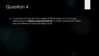 Question 4

    Y was born in Calcutta, the capital of British India, on 12 January
     1863 during the Makar Sankranti festival. Y's father Vishwanath Datta
     was an attorney of Calcutta High Court.
 