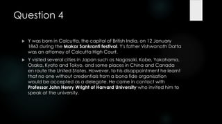 Question 4

    Y was born in Calcutta, the capital of British India, on 12 January
     1863 during the Makar Sankranti festival. Y's father Vishwanath Datta
     was an attorney of Calcutta High Court.
    Y visited several cities in Japan such as Nagasaki, Kobe, Yokohama,
     Osaka, Kyoto and Tokyo, and some places in China and Canada
     en route the United States. However, to his disappointment he learnt
     that no one without credentials from a bona fide organisation
     would be accepted as a delegate. He came in contact with
     Professor John Henry Wright of Harvard University who invited him to
     speak at the university.
 