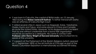Question 4

    Y was born in Calcutta, the capital of British India, on 12 January
     1863 during the Makar Sankranti festival. Y's father Vishwanath Datta
     was an attorney of Calcutta High Court.
    Y visited several cities in Japan such as Nagasaki, Kobe, Yokohama,
     Osaka, Kyoto and Tokyo, and some places in China and Canada
     en route the United States. However, to his disappointment he learnt
     that no one without credentials from a bona fide organisation
     would be accepted as a delegate. He came in contact with
     Professor John Henry Wright of Harvard University who invited him to
     speak at the university.
    Y‟s speech at the Parliament of the World's Religions (which opened
     on 11 September 1893) at the Art Institute of Chicago as part of the
     World's Columbian Exposition is internationally acclaimed till today.
 