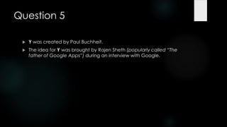 Question 5

    Y was created by Paul Buchheit.
    The idea for Y was brought by Rajen Sheth (popularly called ―The
     father of Google Apps‖) during an interview with Google.
 