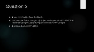 Question 5

    Y was created by Paul Buchheit.
    The idea for Y was brought by Rajen Sheth (popularly called ―The
     father of Google Apps) during an interview with Google.
    Y released on April 1st, 2004.
 