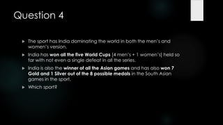 Question 4

    The sport has India dominating the world in both the men‟s and
     women‟s version.
    India has won all the five World Cups [4 men‟s + 1 women‟s] held so
     far with not even a single defeat in all the series.
    India is also the winner of all the Asian games and has also won 7
     Gold and 1 Silver out of the 8 possible medals in the South Asian
     games in the sport.
    Which sport?
 