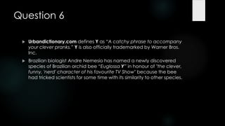 Question 6

    Urbandictionary.com defines Y as ―A catchy phrase to accompany
     your clever pranks.‖ Y is also officially trademarked by Warner Bros.
     Inc.
    Brazilian biologist Andre Nemesio has named a newly discovered
     species of Brazilian orchid bee ―Euglossa Y‖ in honour of "the clever,
     funny, 'nerd' character of his favourite TV Show" because the bee
     had tricked scientists for some time with its similarity to other species.
 