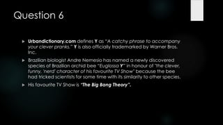 Question 6

    Urbandictionary.com defines Y as ―A catchy phrase to accompany
     your clever pranks.‖ Y is also officially trademarked by Warner Bros.
     Inc.
    Brazilian biologist Andre Nemesio has named a newly discovered
     species of Brazilian orchid bee ―Euglossa Y‖ in honour of "the clever,
     funny, 'nerd' character of his favourite TV Show" because the bee
     had tricked scientists for some time with its similarity to other species.
    His favourite TV Show is “The Big Bang Theory”.
 