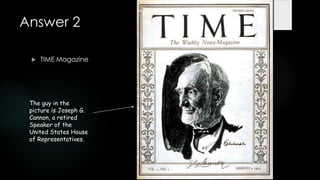 Answer 2

    TIME Magazine




 The guy in the
 picture is Joseph G.
 Cannon, a retired
 Speaker of the
 United States House
 of Representatives.
 