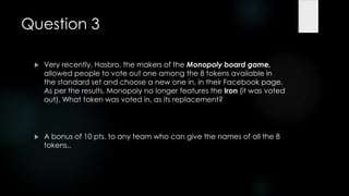 Question 3

    Very recently, Hasbro, the makers of the Monopoly board game,
     allowed people to vote out one among the 8 tokens available in
     the standard set and choose a new one in, in their Facebook page.
     As per the results, Monopoly no longer features the Iron (it was voted
     out). What token was voted in, as its replacement?




    A bonus of 10 pts. to any team who can give the names of all the 8
     tokens..
 
