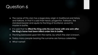 Question 6

    The name of this clan has a legendary origin in traditional oral history
     and folklore, in that it is said their heroic progenitor, Fairbairn, the
     standard-bearer and squire to the King of Scotland, saved his
     master in battle.
    It is said that he lifted the King onto his own horse with one arm after
     the King's horse had been killed under him in battle.
    The King bestowed upon him the name, by which the clan is known.
    Today many people bearing the surname are famous celebrities.
    What name?
 