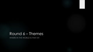 Round 6 – Themes
WHERE IN THE WORLD IS THAT X?
 