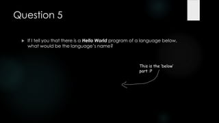 Question 5

    If I tell you that there is a Hello World program of a language below,
     what would be the language‟s name?



                                                         This is the ‘below’
                                                         part :P
 