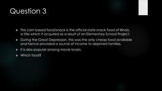 Question 3

    This corn based food/snack is the official state snack food of Illinois,
     a title which it acquired as a result of an Elementary School Project.
    During the Great Depression, this was the only cheap food available
     and hence provided a source of income to deprived families.
    It is also popular among movie lovers.
    Which food?
 