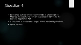 Question 4

    Established by Captain Sundaram in 1959, in Chennai (then
     Madras), this society was formally registered in 1964 under the
     Societies Registration Act.
    It is now one of the country's largest animal welfare organisations.
    Which society?
 