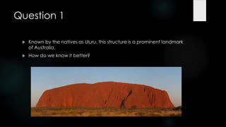 Question 1

    Known by the natives as Uluru, this structure is a prominent landmark
     of Australia.
    How do we know it better?
 