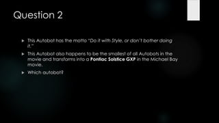 Question 2

    This Autobot has the motto ―Do it with Style, or don’t bother doing
     it.‖
    This Autobot also happens to be the smallest of all Autobots in the
     movie and transforms into a Pontiac Solstice GXP in the Michael Bay
     movie.
    Which autobot?
 