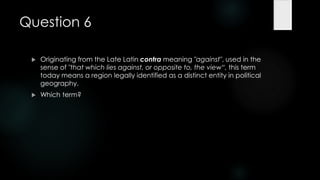Question 6

    Originating from the Late Latin contra meaning "against", used in the
     sense of "that which lies against, or opposite to, the view―, this term
     today means a region legally identified as a distinct entity in political
     geography.
    Which term?
 