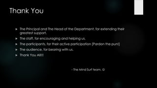 Thank You

    The Principal and The Head of the Department, for extending their
     greatest support.
    The staff, for encouraging and helping us.
    The participants, for their active participation [Pardon the pun!]
    The audience, for bearing with us.
    Thank You All!!!



                                       - The Mind Surf team. 
 