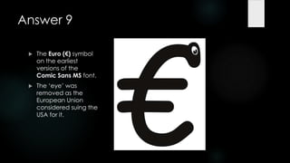 Answer 9

    The Euro (€) symbol
     on the earliest
     versions of the
     Comic Sans MS font.
    The „eye‟ was
     removed as the
     European Union
     considered suing the
     USA for it.
 