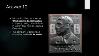Answer 10

    It is the 3rd Prize awarded for
     UMS Razor Blade, Coimbatore
     company during an exhibition
     in March 1936 held at Leipzieg,
     Germany.
    The company was founded
     and operated by G. D. Naidu.
 