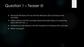 Question 1 – Teaser 

    Microsoft Windows NT was the first Windows OS to introduce this
     concept.
    UNIX is famous for this concept during the early days of computing
     (and still now too…)
    Android 4.2 (Jelly Bean) is the first Android to introduce this concept.
    What concept?
 