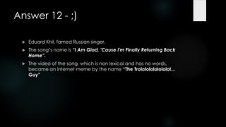 Answer 12 - ;)

    Eduard Khil, famed Russian singer.
    The song‟s name is “I Am Glad, 'Cause I'm Finally Returning Back
     Home”.
    The video of the song, which is non lexical and has no words,
     became an internet meme by the name “The Trolololololololol…
     Guy”
 
